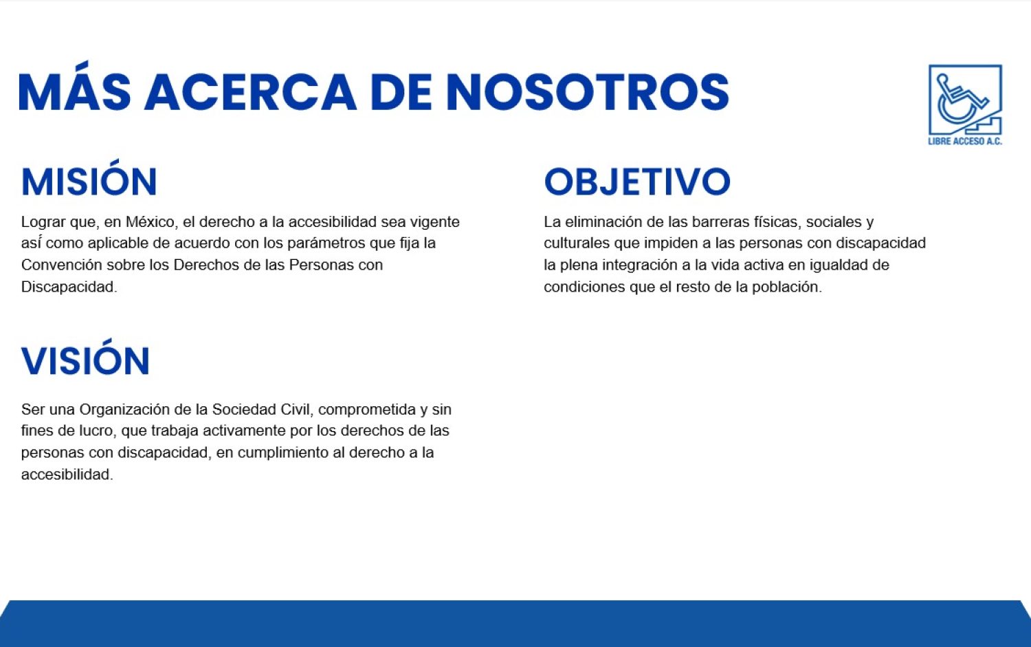 Más acerca de nosotros. Misión. Lograr que, en México, el derecho a la accesibilidad sea vigente así́ como aplicable de acuerdo con los parámetros que fija la Convención sobre los Derechos de las Personas con Discapacidad. Objetivo. La eliminación de las barreras físicas, sociales y culturales que impiden a las personas con discapacidad la plena integración a la vida activa en igualdad de condiciones que el resto de la población. Visión. Ser una Organización de la Sociedad Civil, comprometida y sin fines de lucro, que trabaja activamente por los derechos de las personas con discapacidad, en cumplimiento al derecho a la accesibilidad.