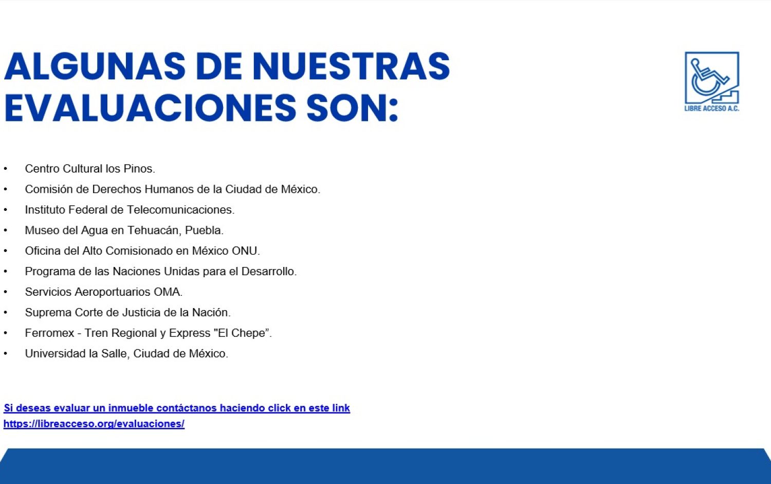 Algunas de nuestras evaluaciones son: Centro Cultural los Pinos. Comisión de Derechos Humanos de la Ciudad de México. Instituto Federal de Telecomunicaciones. Museo del Agua en Tehuacán, Puebla. Oficina del Alto Comisionado en México ONU. Programa de las Naciones Unidas para el Desarrollo. Servicios Aeroportuarios OMA. Suprema Corte de Justicia de la Nación. Ferromex - Tren Regional y Express "El Chepe”. Universidad la Salle, Ciudad de México.